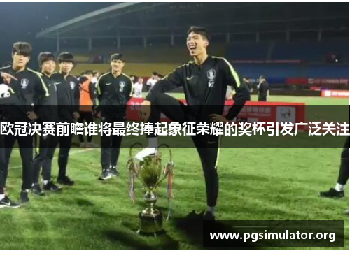 欧冠决赛前瞻谁将最终捧起象征荣耀的奖杯引发广泛关注