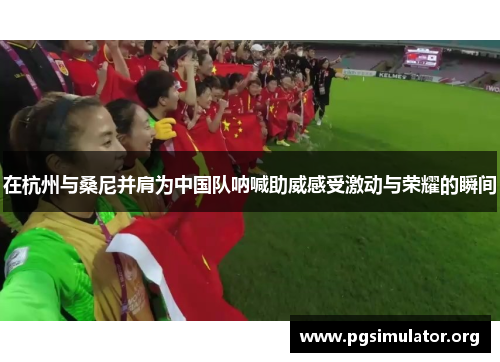 在杭州与桑尼并肩为中国队呐喊助威感受激动与荣耀的瞬间