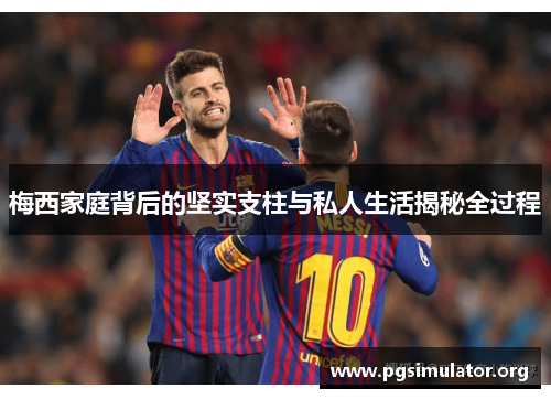 梅西家庭背后的坚实支柱与私人生活揭秘全过程