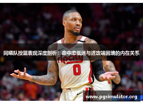 同曦队投篮表现深度剖析：命中率低迷与进攻端困境的内在关系