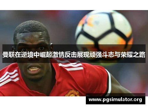 曼联在逆境中崛起激情反击展现顽强斗志与荣耀之路
