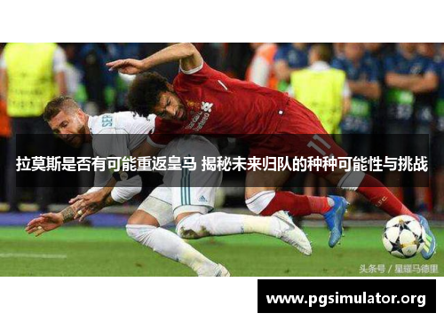 拉莫斯是否有可能重返皇马 揭秘未来归队的种种可能性与挑战