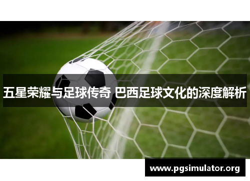 五星荣耀与足球传奇 巴西足球文化的深度解析