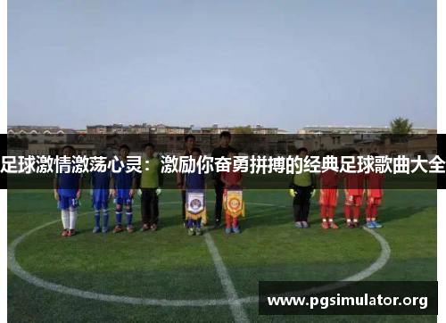 足球激情激荡心灵:激励你奋勇拼搏的经典足球歌曲大全 足球激情激荡心灵:激励你奋勇拼搏的经典足球歌曲大全