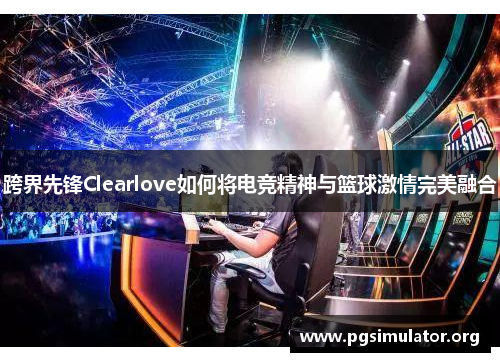 跨界先锋Clearlove如何将电竞精神与篮球激情完美融合 跨界先锋Clearlove如何将电竞精神与篮球激情完美融合