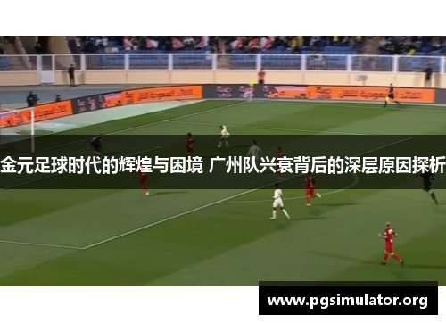 金元足球时代的辉煌与困境 广州队兴衰背后的深层原因探析 金元足球时代的辉煌与困境 广州队兴衰背后的深层原因探析