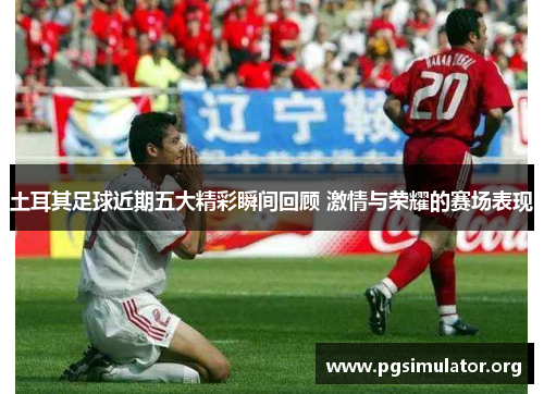 土耳其足球近期五大精彩瞬间回顾 激情与荣耀的赛场表现 土耳其足球近期五大精彩瞬间回顾 激情与荣耀的赛场表现