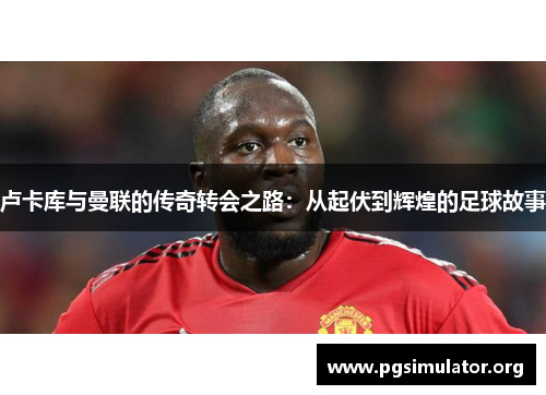 卢卡库与曼联的传奇转会之路:从起伏到辉煌的足球故事 卢卡库与曼联的传奇转会之路:从起伏到辉煌的足球故事