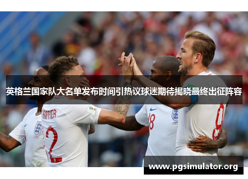 英格兰国家队大名单发布时间引热议球迷期待揭晓最终出征阵容