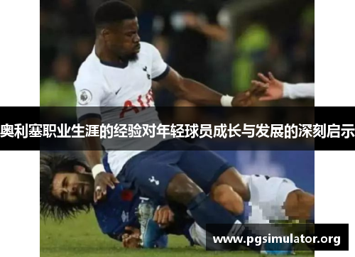 奥利塞职业生涯的经验对年轻球员成长与发展的深刻启示