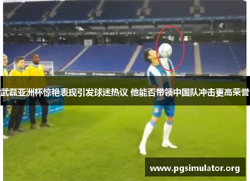 武磊亚洲杯惊艳表现引发球迷热议 他能否带领中国队冲击更高荣誉