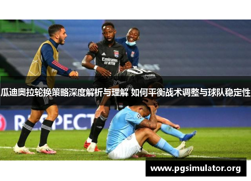 瓜迪奥拉轮换策略深度解析与理解 如何平衡战术调整与球队稳定性