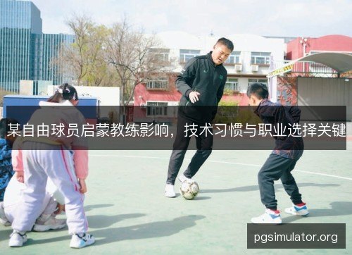 某自由球员启蒙教练影响，技术习惯与职业选择关键