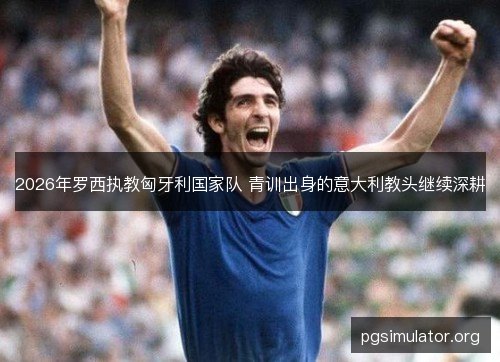 2026年罗西执教匈牙利国家队 青训出身的意大利教头继续深耕 2026年罗西执教匈牙利国家队 青训出身的意大利教头继续深耕
